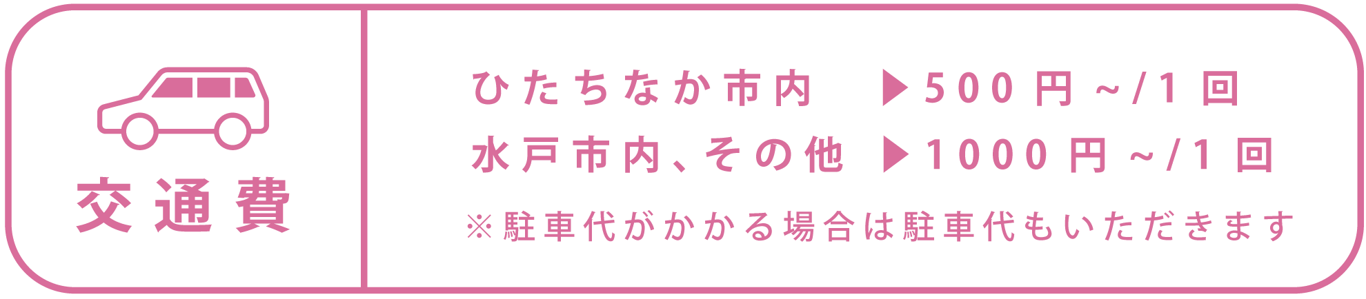 交通費 ひたちなか市内　1回500円から 水戸市内 、その他1回1000円から ※駐車代がかかる場合は駐車代もいただきます
